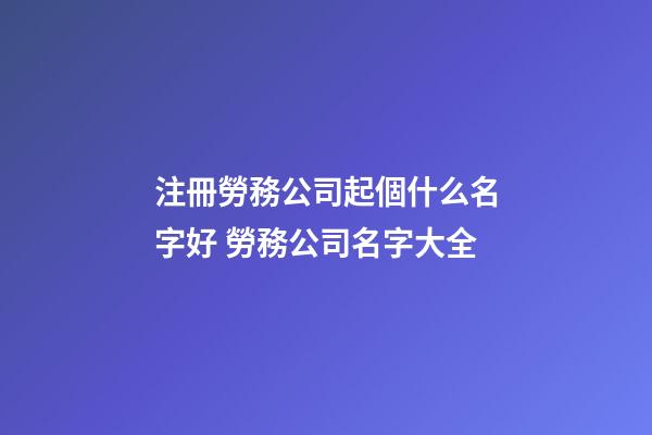 注冊勞務公司起個什么名字好 勞務公司名字大全-第1張-公司起名-玄機派